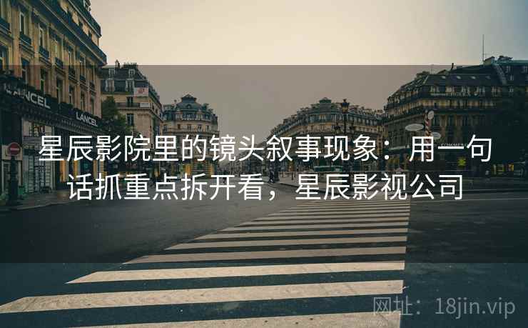 星辰影院里的镜头叙事现象：用一句话抓重点拆开看，星辰影视公司